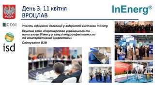 День 3. 11 квітня
ВРОЦЛАВ
Участь офіційної делегації у відкритті виставки InEnerg
Круглий стіл «Партнерство українського та
польського бізнесу у галузі енергоефективності
та альтернативної енергетики»
Спілкування B2B
 
