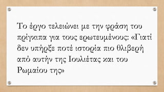 Το έργο τελειώνει με την φράση του
πρίγκιπα για τους ερωτευμένους: «Γιατί
δεν υπήρξε ποτέ ιστορία πιο θλιβερή
από αυτήν της Ιουλιέτας και του
Ρωμαίου της»
 