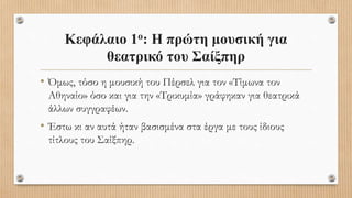 Κεφάλαιο 1ο: Η πρώτη μουσική για
θεατρικό του Σαίξπηρ
• Όμως, τόσο η μουσική του Πέρσελ για τον «Τίμωνα τον
Αθηναίο» όσο και για την «Τρικυμία» γράφηκαν για θεατρικά
άλλων συγγραφέων.
• Έστω κι αν αυτά ήταν βασισμένα στα έργα με τους ίδιους
τίτλους του Σαίξπηρ.
 