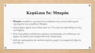 • Μπαρόκ ονομάζεται η μουσική που εντάσσεται στην γενική καλλιτεχνική
τεχνοτροπία που ονομάζεται Μπαρόκ.
• Αναπτύχθηκε πρώτα στην Ιταλία κατά τον 17ο αιώνα και εξαπλώθηκε σε όλη
την Ευρώπη.
• Είναι ένας ρυθμός πολύπλοκος, γεμάτος, εντυπωσιακός, σε αντίθεση με την
ηρεμία και γαλήνη που επικρατούσε στην Αναγέννηση,
• αλλά και οργανωμένος και κωδικοποιημένος, χωρίς την κουραστική φόρτιση
του 15ου αι.
Κεφάλαιο 5ο: Μπαρόκ
 