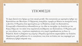 ΥΠΟΘΕΣΗ
Το έργο ξεκινά στον δρόμο με έναν καυγά μεταξύ δύο οικογενειών με ορκισμένη έχθρα των
Καπουλέτων και Μοντέγων. Ο Πρίγκιπας, αναγγέλλει τιμωρία με θάνατο αν συνεχιστεί αυτή
η βεντέτα. Ο Ρωμαίος είναι ερωτευμένος με τη Ροζαλίνα, ανιψιά του Καπουλέτου.
Εντωμεταξύ ο Καπουλέτος ενθουσιάζεται με την ιδέα να παντρέψει την Ιουλιέτα με τον
Κόμη Πάρη και τον καλεί στην εορταστική συνάθροιση των Καπουλέτων. Ο Ρωμαίος μαζί
με τους φίλους του, , πηγαίνουν απρόσκλητοι στη γιορτή προσδοκώντας να δουν τη
Ροζαλίνα. Κατά τη διάρκεια της γιορτής ο Ρωμαίος ερωτεύεται κεραυνοβόλα την Ιουλιέτα.
Χορεύοντας μαζί μαθαίνουν ότι οι οικογένειες τους είναι αντίπαλες και πως κυριαρχεί μια
αδυσώπητη έχθρα ανάμεσά τους.
 