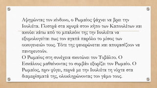 Αψηφώντας τον κίνδυνο, ο Ρωμαίος ψάχνει να βρει την
Ιουλιέτα. Γλιστρά στα κρυφά στον κήπο των Καπουλέτων και
ακούει κάτω από το μπαλκόνι της την Ιουλιέτα να
εξομολογείται πως τον αγαπά παρόλο το μίσος των
οικογενειών τους. Τότε της φανερώνεται και αποφασίζουν να
παντρευτούν.
Ο Ρωμαίος στη συνέχεια σκοτώνει τον Τυβάλτο. Ο
Εσκάλους μαθαίνοντας το συμβάν εξορίζει τον Ρωμαίο. Ο
Ρωμαίος, πριν φύγει, περνά με την Ιουλιέτα τη νύχτα στα
διαμερίσματά της, ολοκληρώνοντας τον γάμο τους.
 