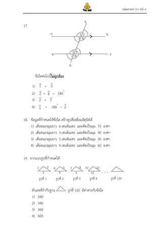 คณิตศาสตร์ ป.6 หน้า 6
17.
ข้อใดต่อไปนี้ไม่ถูกต้อง
1) =
2) + = 180
3) =
4) = 180
–
18. ข้อมูลที่กาหนดให้ข้อใด สร้างรูปสี่เหลี่ยมจัตุรัสได้
1) เส้นทแยงมุมยาว 6 เซนติเมตร และตัดเป็นมุม 75 องศา
2) เส้นทแยงมุมยาว 3 เซนติเมตร และตัดเป็นมุม 90 องศา
3) เส้นทแยงมุมยาว 5 เซนติเมตร และตัดเป็นมุม 30 องศา
4) เส้นทแยงมุมยาว 4 เซนติเมตร และตัดเป็นมุม 60 องศา
19. จากแบบรูปที่กาหนดให้
, … ,
ตัวเลขที่กากับฐาน รูปที่ 120 มีค่าตรงกับข้อใด
1) 240
2) 340
3) 360
4) 420
ก
ค
ข
ง
จ
ฉ
87
65
43
21
รูปที่ 1 รูปที่ 2 รูปที่ 3 รูปที่ 4 รูปที่ 120
12
1 2
3
4 5
6
7 8
9
10 11
1
2
3
2
5
7
2
8
 
