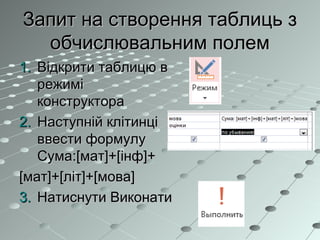 Запит на створення таблиць зЗапит на створення таблиць з
обчислювальним полемобчислювальним полем
1.1. Відкрити таблицю вВідкрити таблицю в
режимірежимі
конструктораконструктора
2.2. Наступній клітинціНаступній клітинці
ввести формулуввести формулу
Сума:Сума:[мат]+[інф]+[мат]+[інф]+
[мат]+[літ]+[мова][мат]+[літ]+[мова]
3.3. Натиснути ВиконатиНатиснути Виконати
 