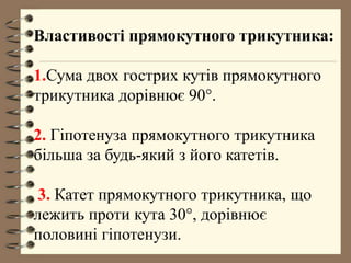 Властивості прямокутного трикутника:
1.Сума двох гострих кутів прямокутного
трикутника дорівнює 90°.
2. Гіпотенуза прямокутного трикутника
більша за будь-який з його катетів.
3. Катет прямокутного трикутника, що
лежить проти кута 30°, дорівнює
половині гіпотенузи.
 