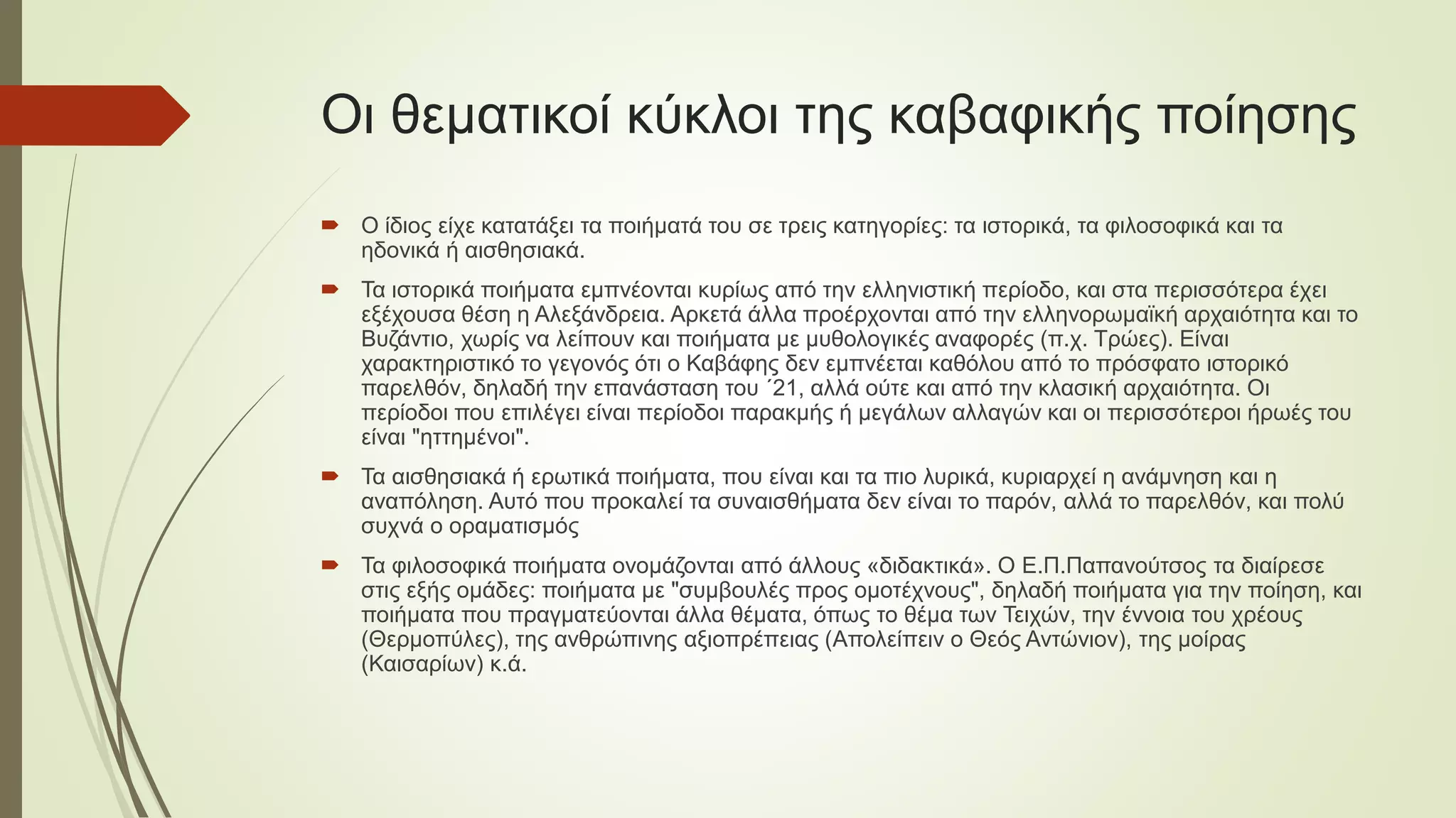Οι θεματικοί κύκλοι της καβαφικής ποίησης
 Ο ίδιος είχε κατατάξει τα ποιήματά του σε τρεις κατηγορίες: τα ιστορικά, τα φιλοσοφικά και τα
ηδονικά ή αισθησιακά.
 Τα ιστορικά ποιήματα εμπνέονται κυρίως από την ελληνιστική περίοδο, και στα περισσότερα έχει
εξέχουσα θέση η Αλεξάνδρεια. Αρκετά άλλα προέρχονται από την ελληνορωμαϊκή αρχαιότητα και το
Βυζάντιο, χωρίς να λείπουν και ποιήματα με μυθολογικές αναφορές (π.χ. Τρώες). Είναι
χαρακτηριστικό το γεγονός ότι ο Καβάφης δεν εμπνέεται καθόλου από το πρόσφατο ιστορικό
παρελθόν, δηλαδή την επανάσταση του ΄21, αλλά ούτε και από την κλασική αρχαιότητα. Οι
περίοδοι που επιλέγει είναι περίοδοι παρακμής ή μεγάλων αλλαγών και οι περισσότεροι ήρωές του
είναι "ηττημένοι".
 Τα αισθησιακά ή ερωτικά ποιήματα, που είναι και τα πιο λυρικά, κυριαρχεί η ανάμνηση και η
αναπόληση. Αυτό που προκαλεί τα συναισθήματα δεν είναι το παρόν, αλλά το παρελθόν, και πολύ
συχνά ο οραματισμός
 Τα φιλοσοφικά ποιήματα ονομάζονται από άλλους «διδακτικά». Ο Ε.Π.Παπανούτσος τα διαίρεσε
στις εξής ομάδες: ποιήματα με "συμβουλές προς ομοτέχνους", δηλαδή ποιήματα για την ποίηση, και
ποιήματα που πραγματεύονται άλλα θέματα, όπως το θέμα των Τειχών, την έννοια του χρέους
(Θερμοπύλες), της ανθρώπινης αξιοπρέπειας (Απολείπειν ο Θεός Αντώνιον), της μοίρας
(Καισαρίων) κ.ά.
 