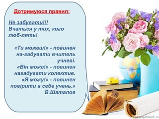 Дотримуюся правил:
Не забувати!!!
Вчаться у тих, кого
люб­лять!
«Ти можеш!» ­ повинен
на­гадувати вчитель
учневі.
«Він може!» ­ повинен
нагадувати колектив.
«Я можу!» ­ повинен
повірити в себе учень.»
В.Шаталов
 