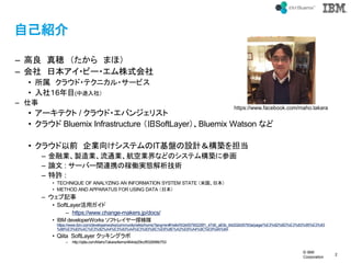 ? IBM
Corporation
2
text
ԼB
C  [  ޤۣ
C  ձ?ө`?ʽ
?  饦?ƥ˥?`ӥ
? 磱6Ŀ(;磩
C 
? `ƥ / 饦?Х󥸥ꥹ
? 饦 Bluemix Infrastructure SoftLayerBluemix Watson ʤ
? 饦ǰ I򤱥ƥITPOӋB򵣵
C ژIuIͨI՘IʤɤΥƥB˲λ
C Փ : `Щ`gBЯμڃPgBg
C S :
? TECHNIQUE OF ANALYZING AN INFORMATION SYSTEM STATE ׹ձ
? METHOD AND APPARATUS FOR USING DATA ձ
C ӛ
? SoftLayerå
C https://www.change-makers.jp/docs/
? IBM developerWorks եȥ쥤`̽
https://www.ibm.com/developerworks/community/wikis/home?lang=en#!/wiki/W2e55790226f1_47d0_a63b_84202b05783a/page/%E3%82%BD%E3%83%95%E3%83
%88%E3%83%AC%E3%82%A4%E3%83%A4%E3%83%BC%E6%8E%A2%E6%A4%9C%E9%9A%8A
? Qiita SoftLayer å󥰥
C http://qiita.com/MahoTakara/items/464da29ccf932698b753
https://www.facebook.com/maho.takara
 