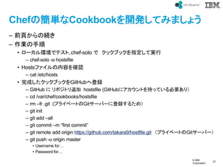 ? IBM
Corporation
27
text
ChefκgCookbook_kƤߤޤ礦
C ǰ퓤ξA
C I
? `hǥƥ?chef-solo  å֥åָƌg
C chef-solo -o hostsfile
? Hostsեݤ_J
C cat /etc/hosts
? ɤå֥åGitHubصh
C GitHub  ݥȥ׷ hostsfile (GitHub˥Ȥ֤äƤҪ꣩
C cd /var/chef/cookbooks/hostsfile
C rm Cfr .git (ץ饤٩`ȤGit`Щ`˵h뤿ᣩ
C git init
C git add Call
C git commit Cm first commit
C git remote add origin https://github.com/takara9/hostfile.git ץ饤٩`ȤGit`Щ`
C git push -u origin master
? Username for
? Password for
 