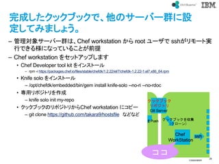 ? IBM
Corporation
29
text
ɤå֥åǡΥ`Щ`ȺO
Ƥߤޤ礦
C 팝󥵩`Щ`ȺϡChef workstation  root ` ssh`Ȍg
ФǤ똔ˤʤäƤ뤳Ȥǰ
C Chef workstation 򥻥åȥåפޤ
? Chef Developer tool kit 򥤥󥹥ȩ`
C rpm -i https://packages.chef.io/files/stable/chefdk/1.2.22/el/7/chefdk-1.2.22-1.el7.x86_64.rpm
? Knife solo 򥤥󥹥ȩ`
C /opt/chefdk/embedded/bin/gem install knife-solo --no-ri --no-rdoc
? åݥȥ
C knife solo init my-repo
? å֥åΥݥȥ꤫Chef workstation ˥ԩ`
C git clone https://github.com/takara9/hostsfile ʤɤʤ

 