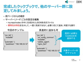 ? IBM
Corporation
31
text
ɤå֥åǡΥ`Щ`ȺO
Ƥߤޤ礦
C ǰک`ξA
C `Щ`Ω`ɣȤO򾎼
? my-repo/nodes Фɤ줿JSONʽΥե
? ԤԤơһȤɤǤϤʤҪˏꤸ׷ӡζȤǤg
{
run_list: [
hostsfile
],
automatic: {
ipaddress: 192.168.33.12
}
}
{
run_list: [
os_config_common,
hostsfile,
zabbix_agent,
nginx_fpm
],
automatic: {
ipaddress: 192.168.33.12
}
}
O˱Ҫ
Cookbook
׷Ӥ
󥵩`Щ`
IPɥ쥹
ؤΥץ MĤ׷Ӥ
 