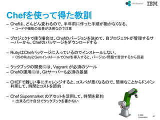 ? IBM
Corporation
44
text
ChefʹäƵäӖ
C ChefϡɤɤΤǡǰä혤Ӥʤʤ롣
? `ɤCܤθƤkʤΤע
C ץȤʹϤϡChefΥЩ`QơԥץȤ륵
`Щ`顢ChefΥѥå``ɤ
C RubyChefѥå`äƤΤǥ󥹥ȩ`뤷ʤ
? OSRubyGem󥹥ȩ`Chef뤹ȡЩ`}ǿ뤫ر
C å֥å_kˤϡVagrant 횤Υĩ`
C Chef\äˤϡGit`Щ`횤λP
C CHEFy¤˥󥸤ȡѤʤΤǡgʤȤɥɥ
äơrgȥȤ򹝼s
C Chef Supermarket ΥåȤäơrg򹝼s
? Է֤ǥå֥åʤ
 