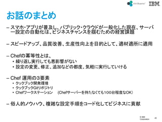 ? IBM
Corporation
45
text
ԒΤޤȤ
C ޥ?ץ꤬ռѥ֥å?饦ɤһ㻯Fڡ`
`OԄӻϡӥͥ󥹤िνUn}
C ԩ`ɥåסƷ|ơbϤĿĤȤơmmm
C Chef΃ԤȤϡ
? R귵gФƤ␙Ӱ푤ʤ
? OΉ׷ӤʤɤζȡXˌgФƤ
C Chef \äΣҪ
? å֥å_kh
? å֥åGitݥȥ
? Chef`Ʃ` (Chef`Щ`֤ʤƤ⣱̶̨ȤOK
C ˵ĥΥϥ}jO혤򥳩`ɻƥӥͥؕ
 