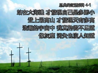 站在大海邊 才發現自己是多渺小
登上最高山 才發現天有多高
浩瀚的宇宙中 我真的微不足道
像灰塵 消失也沒人知道
恩典的記號(華) 4-1
 