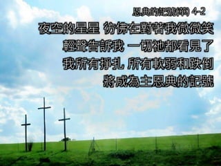 夜空的星星 彷佛在對著我微微笑
輕聲告訴我 一切祂都看見了
我所有掙扎 所有軟弱和跌倒
將成為主恩典的記號
恩典的記號(華) 4-2
 