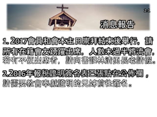 2-1
1. 2017會員和會本主日崇拜結束後舉行，請
所有在籍會友踴躍出席，人數未過半將流會，
若有不便出席者，請向書記林清勇長老請假。
2.2016年報稅證明簽名表已張貼在公佈欄，
請需要教會奉獻證明的兄姊前往簽名。
消息報告
2-1
 