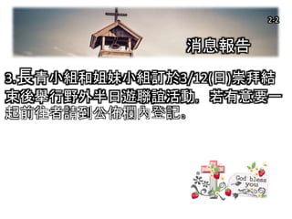 2-1
3.長青小組和姐妹小組訂於3/12(日)崇拜結
束後舉行野外半日遊聯誼活動，若有意要一
起前往者請到公佈欄內登記。
消息報告
2-2
 