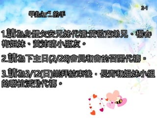 1.請為身體欠安兄姊代禱:黃敬南弟兄、楊春
梅姐妹、黃沛晴小朋友。
2.請為下主日(2/26)會員和會的召開代禱。
3.請為3/12(日)崇拜結束後，長青和姐妹小組
的聯誼活動代禱。
舉起禱告的手
2-1
 