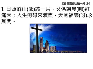 229 日頭落山該一片 2-1
1. 日頭落山(哪)該一片，又係朝晨(哪)紅
滿天；人生勞碌來渡盡，天堂福樂(呀)永
其間。
 