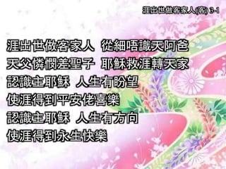 涯出世做客家人(客) 3-1
涯出世做客家人 從細唔識天阿爸
天父憐憫差聖子 耶穌救涯轉天家
認識主耶穌 人生有盼望
使涯得到平安佬喜樂
認識主耶穌 人生有方向
使涯得到永生快樂
 