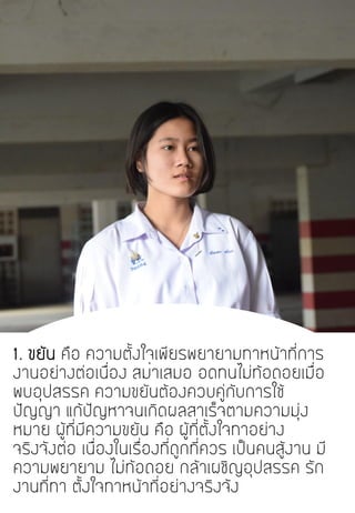 1. ขยัน คือ ความตั้งใจเพียรพยายามทาหน้าที่การ
งานอย่างต่อเนื่อง สม่าเสมอ อดทนไม่ท้อถอยเมื่อ
พบอุปสรรค ความขยันต้องควบคู่กับการใช้
ปัญญา แก้ปัญหาจนเกิดผลสาเร็จตามความมุ่ง
หมาย ผู้ที่มีความขยัน คือ ผู้ที่ตั้งใจทาอย่าง
จริงจังต่อ เนื่องในเรื่องที่ถูกที่ควร เป็นคนสู้งาน มี
ความพยายาม ไม่ท้อถอย กล้าเผชิญอุปสรรค รัก
งานที่ทา ตั้งใจทาหน้าที่อย่างจริงจัง
 