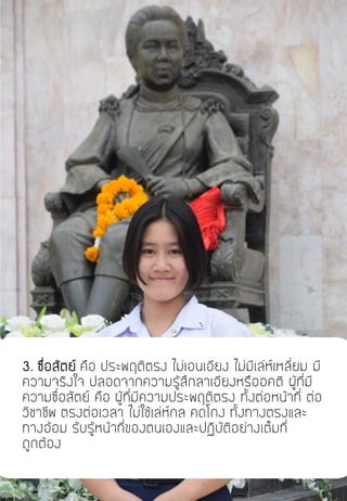 3. ซื่อสัตย์ คือ ประพฤติตรง ไม่เอนเอียง ไม่มีเล่ห์เหลี่ยม มี
ความจริงใจ ปลอดจากความรู้สึกลาเอียงหรืออคติ ผู้ที่มี
ความซื่อสัตย์ คือ ผู้ที่มีความประพฤติตรง ทั้งต่อหน้าที่ ต่อ
วิชาชีพ ตรงต่อเวลา ไม่ใช้เล่ห์กล คดโกง ทั้งทางตรงและ
ทางอ้อม รับรู้หน้าที่ของตนเองและปฏิบัติอย่างเต็มที่
ถูกต้อง
 