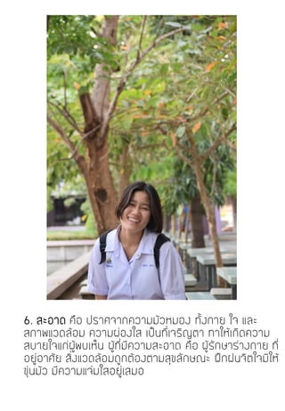 6. สะอาด คือ ปราศจากความมัวหมอง ทั้งกาย ใจ และ
สภาพแวดล้อม ความผ่องใส เป็นที่เจริญตา ทาให้เกิดความ
สบายใจแก่ผู้พบเห็น ผู้ที่มีความสะอาด คือ ผู้รักษาร่างกาย ที่
อยู่อาศัย สิ่งแวดล้อมถูกต้องตามสุขลักษณะ ฝึกฝนจิตใจมิให้
ขุ่นมัว มีความแจ่มใสอยู่เสมอ
 