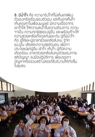 8. มีน้าใจ คือ ความจริงใจที่ไม่เห็นแก่เพียง
ตัวเองหรือเรื่องของตัวเอง แต่เห็นอกเห็นใจ
เห็นคุณค่าในเพื่อนมนุษย์ มีความเอื้ออาทร
เอาใจใส่ ให้ความสนใจในความต้องการ ความ
จาเป็น ความทุกข์สุขของผู้อื่น และพร้อมที่จะให้
ความช่วยเหลือเกื้อกูลกันและกัน ผู้ที่มีน้าใจ
คือ ผู้ให้และผู้อาสาช่วยเหลือสังคม รู้จัก
แบ่งปัน เสียสละความสุขส่วนตน เพื่อทา
ประโยชน์แก่ผู้อื่น เข้าใจ เห็นใจ ผู้ที่มีความ
เดือดร้อน อาสาช่วยเหลือสังคมด้วยแรงกาย
สติปัญญา ลงมือปฏิบัติการ เพื่อบรรเทา
ปัญหาหรือร่วมสร้างสรรค์สิ่งดีงามให้เกิดขึ้น
ในชุมชน
 