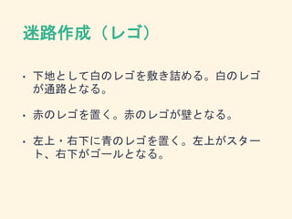 迷路作成（レゴ）
• 下地として白のレゴを敷き詰める。白のレゴ
が通路となる。
• 赤のレゴを置く。赤のレゴが壁となる。
• 左上・右下に青のレゴを置く。左上がスター
ト、右下がゴールとなる。
 