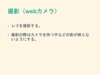 撮影（webカメラ）
• レゴを撮影する。
• 撮影の際はカメラを持つ手などの影が映らな
いようにする。
 