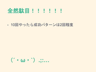 全然駄目！！！！！！
• 10回やったら成功パターンは2回程度
（´・ω・`）.;:…
 