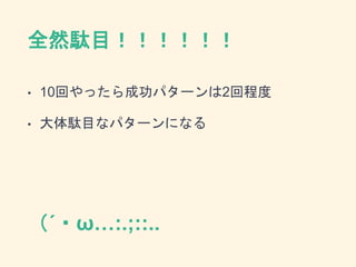 全然駄目！！！！！！
• 10回やったら成功パターンは2回程度
• 大体駄目なパターンになる
（´・ω…:.;::..
 