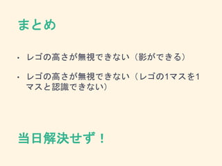 まとめ
• レゴの高さが無視できない（影ができる）
• レゴの高さが無視できない（レゴの1マスを1
マスと認識できない）
当日解決せず！
 