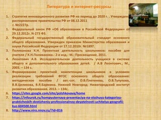 Литература и интернет-ресурсы
1. Стратегия инновационного развития РФ на период до 2020 г. . Утверждена
распоряжением правительства РФ от 08.12.2011
г. №2227р.
1. Федеральный закон РФ «Об образовании в Российской Федерации» от
29.12.2012г. N-273 ФЗ.
2. Федеральный государственный образовательный стандарт основного
общего образования. Утвержден приказом Министерства образования и
науки Российской Федерации от 17.12.2010г. №1897.
3. Поливанова К.Н. Проектная деятельность школьников: пособие для
учителя / К.Н.Поливанова.- 2-е изд.- М.: Просвещение, 2011.
4. Леонтович А.В. Исследовательская деятельность учащихся в системе
общего и дополнительного образования детей. / А.В Леонтович., М.,
2003. – 134 с.
5. Формирование проектной компетенции школьников в условиях
реализации требований ФГОС основного общего образования:
методическое пособие / авт.-сот. О.В.Плетенева, О.В.Тулупова,
В.В.Целикова, В.Я.Бармина. Нижний Новгород: Нижегородский институт
развития образования. 2013. – 134с.
6. https://sites.google.com/site/polshkovava/home
7. https://infourok.ru/kompyuternaya-prezentaciya-na-visshuyu-kategoriyu-
prakticheskih-dostizheniy-professionalnoy-deyatelnosti-uchitelya-geografii-
kuz-604500.html
8. http://www.niro.nnov.ru/?id=816
 