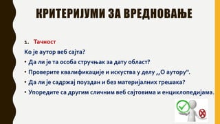 КРИТЕРИЈУМИ ЗА ВРЕДНОВАЊЕ
1. Тачност
Ко је аутор веб сајта?
• Да ли је та особа стручњак за дату област?
• Проверите квалификације и искуства у делу ,,О аутору''.
• Да ли је садржај поуздан и без материјалних грешака?
• Упоредите са другим сличним веб сајтовима и енциклопедијама.
 