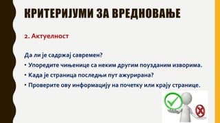 КРИТЕРИЈУМИ ЗА ВРЕДНОВАЊЕ
2. Актуелност
Да ли је садржај савремен?
• Упоредите чињенице са неким другим поузданим изворима.
• Када је страница последњи пут ажурирана?
• Проверите ову информацију на почетку или крају странице.
 