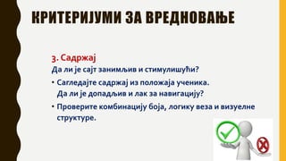 КРИТЕРИЈУМИ ЗА ВРЕДНОВАЊЕ
3. Садржај
Да ли је сајт занимљив и стимулишући?
• Сагледајте садржај из положаја ученика.
Да ли је допадљив и лак за навигацију?
• Проверите комбинацију боја, логику веза и визуелне
структуре.
 