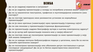 ВЕЖБА
• Да ли је садржај коректан и актуелан?
• Да ли је садржај презентације у складу са потребама ученика вашег узраста?
• Да ли су квалитетни текстуални, графички и мултимедијални елементи (ако
постоје)?
• Да ли постоји препорука неке релевантне установе за коришћење
презентације?
• Да ли је лако кретање (навигација) кроз презентацију/страницу сајта?
• Да ли сви линкови у презентацији/страници функционишу?
• Да ли презентација садржи биографију аутора и његову електронску адресу?
• Да ли је аутор веб презентације познато име у својој области?
• Да ли постоји линк до посматране презентације са неке презентације у коју
већ имамо поверења?
• Да ли се наводе потпуни библиографски подаци у цитатима, како би се могли
пронаћи оригинални извори?
• Да ли посматрана презентација има обележен датум постављања и датум
последњег ажурирања? Да ли је то битна карактеристика квалитетне
презентације?
 