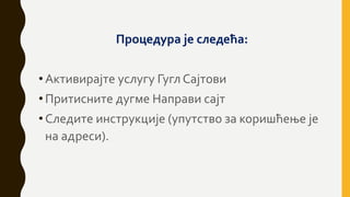 Процедура је следећа:
•Активирајте услугу Гугл Сајтови
•Притисните дугме Направи сајт
•Следите инструкције (упутство за коришћење је
на адреси).
 
