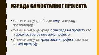 ИЗРАДА САМОСТАЛНОГ ПРОЈЕКТА
• Ученици знају да обраде тему за израду
презентације.
• Ученици знају да ураде план рада на пројекту као
и средстава за реализацију пројекта.
• Ученици знају да ураде задати пројекат као и да
га самовреднују.
 