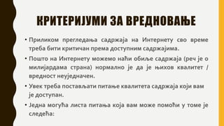 КРИТЕРИЈУМИ ЗА ВРЕДНОВАЊЕ
• Приликом прегледања садржаја на Интернету сво време
треба бити критичан према доступним садржајима.
• Пошто на Интернету можемо наћи обиље садржаја (реч је о
милијардама страна) нормално је да је њихов квалитет /
вредност неуједначен.
• Увек треба постављати питање квалитета садржаја који вам
је доступан.
• Једна могућа листа питања која вам може помоћи у томе је
следећа:
 