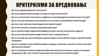 КРИТЕРИЈУМИ ЗА ВРЕДНОВАЊЕ
• Да ли је садржај коректан и актуелан?
• Да ли је садржај презентације у складу са узрастом ученика?
• Да ли су квалитетни текстуални, графички и мултимедијални елементи (ако постоје)?
• Да ли постоји препорука неке релевантне установе за коришћење презентације?
• Да ли је лако кретање (навигација) кроз презентацију?
• Да ли сви линкови у презентацији функционишу?
• Да ли презентација садржи биографију аутора и његову електронску адресу?
• Да ли је аутор веб презентације познато име у својој области?
• Да ли постоји линк до посматране презентације са неке презентације у коју већ имамо
поверења?
• Да ли се наводе потпуни библиографски подаци у цитатима, како би се могли пронаћи
оригинални извори?
• Да ли посматрана презентација има обележен датум постављања и датум последњег
ажурирања?Да ли је то битна карактеристика квалитетне презентације?
 