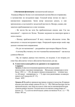 5.Умственная физминутка: математический анекдот
Однажды Шерлок Холмс и его неизменный спутник Ватсон отправились
в путешествие на воздушном шаре. Сильный ветер погнал их шар в
неизвестном направлении. Затем ветер несколько унялся, и они
приземлились в пустынной и загадочной местности. Вскоре, однако, они
заметили приближающегося к ним человека.
- Не могли бы вы хотя бы приблизительно сказать нам: Где мы
находимся? – спросил его Холмс. Человек задумался на некоторое время и
затем ответил:
- Почему приблизительно? Я могу ответить абсолютно точно. Вы
находитесь в гондоле воздушного шара. Очередной порыв ветра понёс шар
дальше в неизвестном направлении.
- Ох уж эти математики! – раздражённо проговорил Шерлок Холмс.
- А почемуВы считаете, что этот человекбылматематиком? – как всегда
удивился Ватсон.
- Ну, во–первых, прежде чем ответить, он подумал. А во–вторых, его
ответ был абсолютно точен и абсолютно бесполезен для нас.
6. Самостоятельная работа по уровням и по вариантам
1 вариант
Уровень А Для изготовления керамическойпосуды нужно
использовать высокую температуру. Начальная температура в печи
была +25С ( а = 25). До какого градуса повышается в течении часа
т.е. 60 минут температура ( а = ?), при этом увеличиваясь за каждую
минуту на 8 градусов ( d = 8 ).
Ответ: 497С
Уровень В На работу приняли мастерицу узорного ткачества. В первую
неделю она ткала ковер длиною 50 см. ( а =50). Работая быстреечем на
прошлойнеделе, она ткала на одно и тоже число сантиметров больше
длиною ковер в неделю. Сколько всего составляла длина ковра за 7
недель ( S = ?), если на пятой неделе длина составляла78 см. ( а = 78)
Ответ: 497 см.
 