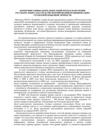 КОММУНИКАТИВНО-ДЕЯТЕЛЬНОСТНЫЙ ПОДХОД В ОБУЧЕНИИ
РУССКОМУ ЯЗЫКУ КАК СРЕДСТВО ФОРМИРОВАНИЯ ФУНКЦИОНАЛЬНО
ГРАМОТНОЙ ЯЗЫКОВОЙ ЛИЧНОСТИ
Президент РК Н.А. Назарбаев, говоря об идее национального проекта «Интеллектуальная
нация-2020» неоднократно подчеркивал, что наиболее востребованными для современной
личности являются инициативность, владение системным и критическим мышлением,
способность творчески мыслить и находить нестандартные решения, готовность
обучаться в течение всей жизни, способностью рождать новые решения, технологии,
инновации. «В обществе, - по словам Президента,- должен доминировать инновационный,
креативный тип поведения».
Эти функциональные качества личности становятся главными в условиях решения
стратегически важной для страны проблемы формирования функциональной грамотности
личности, которая в современном, быстро меняющемся мире становится одним из
базовых факторов, способствующих активному участию людей в социальной, культурной,
политической и экономической деятельности.
Существование данной проблемы в Казахстане подтверждается одним из наиболее
известных международных оценочных исследований, основанных на концепции
функциональной грамотности. Эта Международная программа оценки учебных
достижений (Program for International Student Assessment - PISA) проводится под эгидой
Организации экономического сотрудничества и развития (ОЭСР).
Уникальность исследования в том, что PISA оценивает способности 15-летних
подростков использовать знания, умения и навыки, приобретенные в школе, для решения
широкого диапазона жизненных задач в различных сферах человеческой деятельности, а
также в межличностном общении и социальных отношениях.
В ходе тестирования в рамках PISA оцениваются три области функциональной
грамотности: грамотность в чтении, математическая и естественнонаучная грамотность.
Исследование проводится циклически (раз в три года). В каждом цикле особое внимание
уделяется какому-то одному типу функциональной грамотности. В фокусе программы
PISA в 2000 и 2009 году была читательская грамотность, в 2003 и 2012 году –
математическая грамотность, в 2006 году – естественнонаучная грамотность.
Более подробно остановлюсь на направлении – грамотность чтения. Международные
эксперты выработали следующее определение данного направления. Грамотность чтения
– способность обучающихся к осмыслению письменных текстов и рефлексии на них, к
использованию их содержания для достижения собственных целей, развития знаний и
возможностей, для активного участия в жизни общества.
В 2009 году Казахстан впервые принял участие в исследовании PISA. Казахстан
относится к группе стран - членов ОЭСР, результаты которых по грамотности чтения
статистически ниже среднего результата – 390 баллов. Казахстанские учащиеся 15-
летнего возраста имеют рейтинг, находящийся на 59 позиции среди 65 стран.
Доля казахстанских школьников, готовых адекватно использовать более или менее
сложные учебные тексты и с их помощью ориентироваться в повседневных ситуациях,
составляет 5 % от числа участников исследования грамотности чтения (средний
показатель по странам ОЭСР - 28,6 %).
Анализ результатов по уровням чтения показал, что 6-ой уровень оказался сложным для
наших школьников, а на задания 5-го уровня смогли ответить лишь 0,4 % учащихся, что
говорит об отсутствии навыков логического мышления, умении оценивать незнакомый
текст, соответственно находить, извлекать и интерпретировать необходимую
информацию. Уровень способностей казахстанских учащихся в области чтения
соответствует первому уровню: задания этого уровня требуют от учащихся определения
 