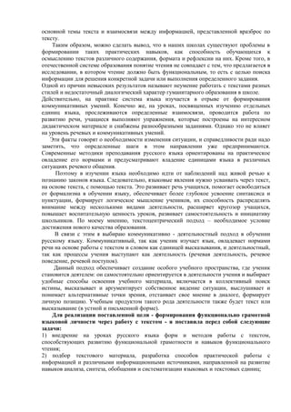 основной темы текста и взаимосвязи между информацией, представленной вразброс по
тексту.
Таким образом, можно сделать вывод, что в наших школах существуют проблемы в
формировании таких практических навыков, как способность обучающихся к
осмыслению текстов различного содержания, формата и рефлексии на них. Кроме того, в
отечественной системе образования понятие чтения не совпадает с тем, что предлагается в
исследовании, в котором чтение должно быть функциональным, то есть с целью поиска
информации для решения конкретной задачи или выполнения определенного задания.
Одной из причин невысоких результатов называют неумение работать с текстами разных
стилей и недостаточный диалогический характер гуманитарного образования в школе.
Действительно, на практике система языка изучается в отрыве от формирования
коммуникативных умений. Конечно же, на уроках, посвященных изучению отдельных
единиц языка, прослеживаются определенные взаимосвязи, проводится работа по
развитию речи, учащиеся выполняют упражнения, которые построены на интересном
дидактическом материале и снабжены разнообразными заданиями. Однако это не влияет
на уровень речевых и коммуникативных умений.
Эти факты говорят о необходимости изменения ситуации, и справедливости ради надо
заметить, что определенные шаги в этом направлении уже предпринимаются.
Современные методики преподавания русского языка ориентированы на практическое
овладение его нормами и предусматривают владение единицами языка в различных
ситуациях речевого общения.
Поэтому в изучении языка необходимо идти от наблюдений над живой речью к
познанию законов языка. Следовательно, языковые явления нужно усваивать через текст,
на основе текста, с помощью текста. Это развивает речь учащихся, помогает освободиться
от формализма в обучении языку, обеспечивает более глубокое усвоение синтаксиса и
пунктуации, формирует логическое мышление учеников, их способность распределять
внимание между несколькими видами деятельности, расширяет кругозор учащихся,
повышает воспитательную ценность уроков, развивает самостоятельность и инициативу
школьников. По моему мнению, текстоцентрический подход – необходимое условие
достижения нового качества образования.
В связи с этим я выбираю коммуникативно - деятельностный подход в обучении
русскому языку. Коммуникативный, так как ученик изучает язык, овладевает нормами
речи на основе работы с текстом и словом как единицей высказывания, и деятельностный,
так как процессы учения выступают как деятельность (речевая деятельность, речевое
поведение, речевой поступок).
Данный подход обеспечивает создание особого учебного пространства, где ученик
становится деятелем: он самостоятельно ориентируется в деятельности учения и выбирает
удобные способы освоения учебного материала, включается в коллективный поиск
истины, высказывает и аргументирует собственное видение ситуации, выслушивает и
понимает альтернативные точки зрения, отстаивает свое мнение в диалоге, формирует
личную позицию. Учебным продуктом такого рода деятельности также будет текст или
высказывание (в устной и письменной форме).
Для реализации поставленной цели - формирования функционально грамотной
языковой личности через работу с текстом - я поставила перед собой следующие
задачи:
1) внедрение на уроках русского языка форм и методов работы с текстом,
способствующих развитию функциональной грамотности и навыков функционального
чтения;
2) подбор текстового материала, разработка способов практической работы с
информацией и различными информационными источниками, направленной на развитие
навыков анализа, синтеза, обобщения и систематизации языковых и текстовых единиц;
 