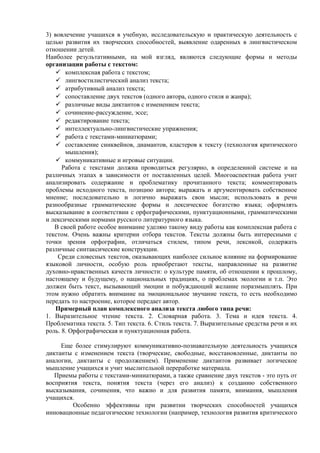 3) вовлечение учащихся в учебную, исследовательскую и практическую деятельность с
целью развития их творческих способностей, выявление одаренных в лингвистическом
отношении детей.
Наиболее результативными, на мой взгляд, являются следующие формы и методы
организации работы с текстом:
 комплексная работа с текстом;
 лингвостилистический анализ текста;
 атрибутивный анализ текста;
 сопоставление двух текстов (одного автора, одного стиля и жанра);
 различные виды диктантов с изменением текста;
 сочинение-рассуждение, эссе;
 редактирование текста;
 интеллектуально-лингвистические упражнения;
 работа с текстами-миниатюрами;
 составление синквейнов, диамантов, кластеров к тексту (технология критического
мышления);
 коммуникативные и игровые ситуации.
Работа с текстами должна проводиться регулярно, в определенной системе и на
различных этапах в зависимости от поставленных целей. Многоаспектная работа учит
анализировать содержание и проблематику прочитанного текста; комментировать
проблемы исходного текста, позицию автора; выражать и аргументировать собственное
мнение; последовательно и логично выражать свои мысли; использовать в речи
разнообразные грамматические формы и лексическое богатство языка; оформлять
высказывание в соответствии с орфографическими, пунктуационными, грамматическими
и лексическими нормами русского литературного языка.
В своей работе особое внимание уделяю такому виду работы как комплексная работа с
текстом. Очень важны критерии отбора текстов. Тексты должны быть интересными с
точки зрения орфографии, отличаться стилем, типом речи, лексикой, содержать
различные синтаксические конструкции.
Среди словесных текстов, оказывающих наиболее сильное влияние на формирование
языковой личности, особую роль приобретают тексты, направленные на развитие
духовно-нравственных качеств личности: о культуре памяти, об отношении к прошлому,
настоящему и будущему, о национальных традициях, о проблемах экологии и т.п. Это
должен быть текст, вызывающий эмоции и побуждающий желание поразмышлять. При
этом нужно обратить внимание на эмоциональное звучание текста, то есть необходимо
передать то настроение, которое передает автор.
Примерный план комплексного анализа текста любого типа речи:
1. Выразительное чтение текста. 2. Словарная работа. 3. Тема и идея текста. 4.
Проблематика текста. 5. Тип текста. 6. Стиль текста. 7. Выразительные средства речи и их
роль. 8. Орфографическая и пунктуационная работа.
Еще более стимулируют коммуникативно-познавательную деятельность учащихся
диктанты с изменением текста (творческие, свободные, восстановленные, диктанты по
аналогии, диктанты с продолжением). Применение диктантов развивает логическое
мышление учащихся и учит мыслительной переработке материала.
Приемы работы с текстами-миниатюрами, а также сравнение двух текстов - это путь от
восприятия текста, понятия текста (через его анализ) к созданию собственного
высказывания, сочинения, что важно и для развития памяти, внимания, мышления
учащихся.
Особенно эффективны при развитии творческих способностей учащихся
инновационные педагогические технологии (например, технология развития критического
 