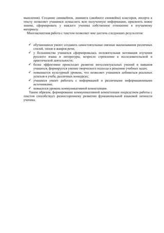 мышления). Создание синквейнов, диаманта (двойного синквейна) кластеров, инсерта к
тексту позволяет учащимся осмыслить всю полученную информацию, присвоить новое
знание, сформировать у каждого ученика собственное отношение к изучаемому
материалу.
Многоаспектная работа с текстом позволяет мне достичь следующих результатов:
 обучающиеся умеют создавать самостоятельные связные высказывания различных
стилей, типов и жанров речи;
 у большинства учащихся сформировалась положительная мотивация изучения
русского языка и литературы, возросло стремление к исследовательской и
практической деятельности;
 более эффективно происходит развитие интеллектуальных умений и навыков
учащихся, формируется умение творческого подхода к решению учебных задач;
 повышается культурный уровень, что позволяет учащимся добиваться реальных
успехов в учебе, различных конкурсах;
 учащиеся умеют работать с информацией и различными информационными
источниками;
 повысился уровень коммуникативной компетенции.
Таким образом, формирование коммуникативной компетенции посредством работы с
текстом способствует разностороннему развитию функциональной языковой личности
ученика.
 