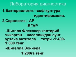 Лаборатория диагностика
1.Бактериологик –соф култура
-идентификация.
2.Серологик: -АР
-БГАР
-Шигела Флекснер келтириб
чикарган касалликдан сунг
уртача антитела титри -1:400-
1:800 тенг
-Шигелла Зоннеда
1:200га тенг
 