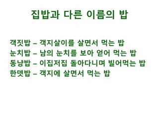 객짓밥 – 객지살이를 살면서 먹는 밥
눈치밥 – 남의 눈치를 보아 얻어 먹는 밥
동냥밥 – 이집저집 돌아다니며 빌어먹는 밥
한뎃밥 – 객지에 살면서 먹는 밥
집밥과 다른 이름의 밥
 