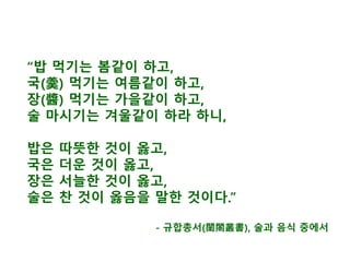 “밥 먹기는 봄같이 하고,
국(羹) 먹기는 여름같이 하고,
장(醬) 먹기는 가을같이 하고,
술 마시기는 겨울같이 하라 하니,
밥은 따뜻한 것이 옳고,
국은 더운 것이 옳고,
장은 서늘한 것이 옳고,
술은 찬 것이 옳음을 말한 것이다.”
- 규합총서(閨閤叢書), 술과 음식 중에서
 